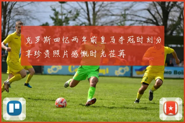 克罗斯回忆两年前皇马夺冠时刻分享珍贵照片感慨时光荏苒
