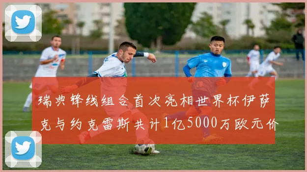 瑞典锋线组合首次亮相世界杯伊萨克与约克雷斯共计1亿5000万欧元价值
