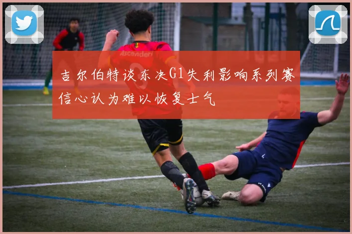 吉尔伯特谈东决G1失利影响系列赛信心认为难以恢复士气
