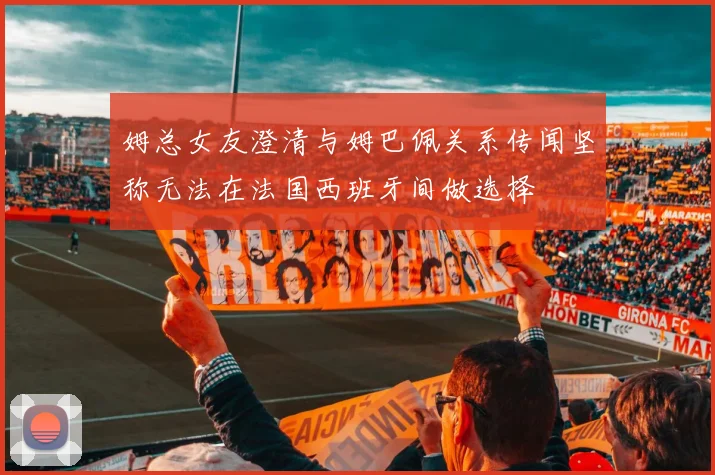 姆总女友澄清与姆巴佩关系传闻坚称无法在法国西班牙间做选择