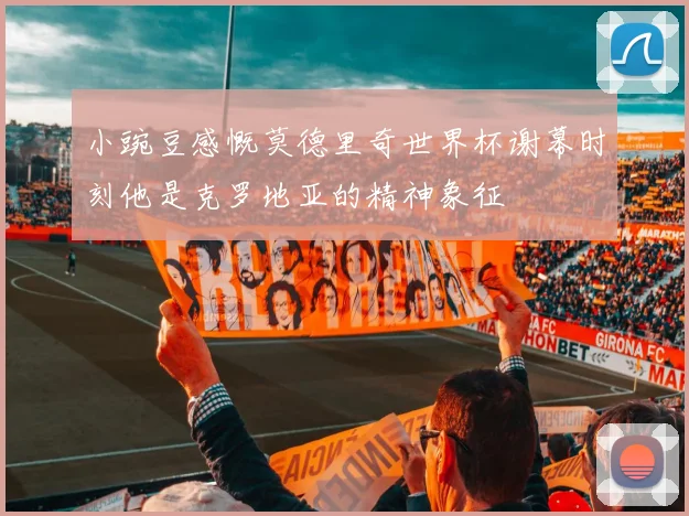 小豌豆感慨莫德里奇世界杯谢幕时刻他是克罗地亚的精神象征