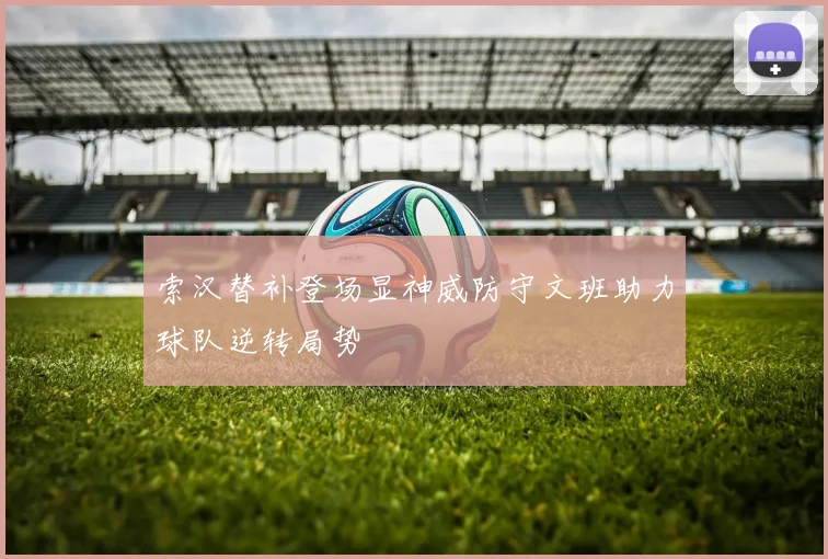 索汉替补登场显神威防守文班助力球队逆转局势