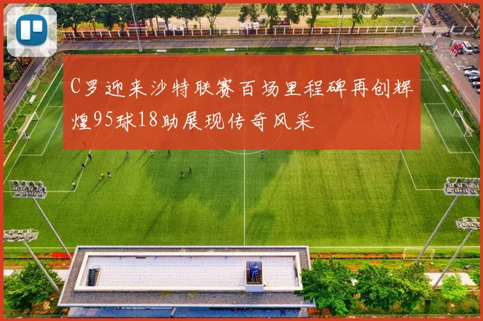 C罗迎来沙特联赛百场里程碑再创辉煌95球18助展现传奇风采