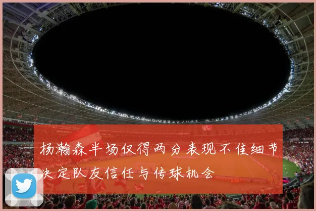 杨瀚森半场仅得两分表现不佳细节决定队友信任与传球机会