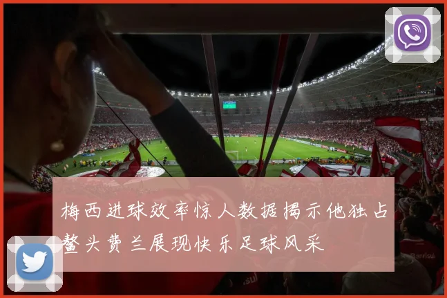 梅西进球效率惊人数据揭示他独占鳌头费兰展现快乐足球风采