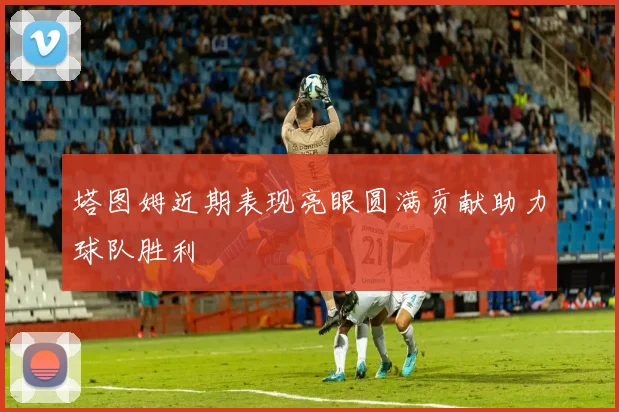 塔图姆近期表现亮眼圆满贡献助力球队胜利