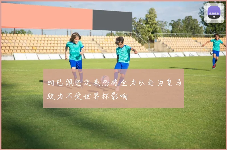 姆巴佩坚定表态将全力以赴为皇马效力不受世界杯影响