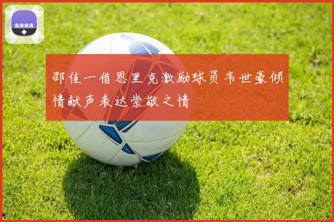 邵佳一借恩里克激励球员韦世豪倾情献声表达崇敬之情