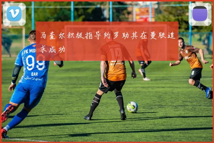 马奎尔积极指导约罗助其在曼联追求成功
