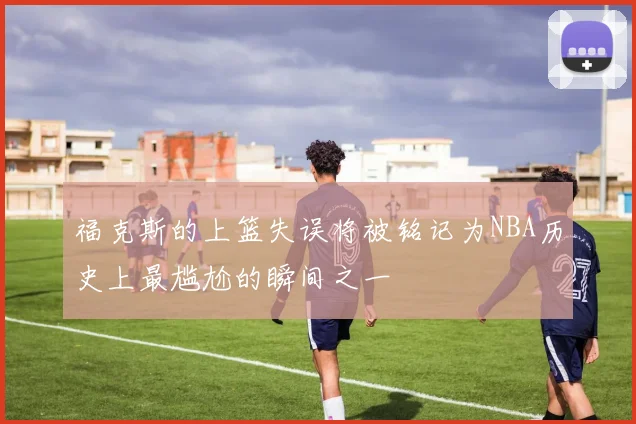 福克斯的上篮失误将被铭记为NBA历史上最尴尬的瞬间之一