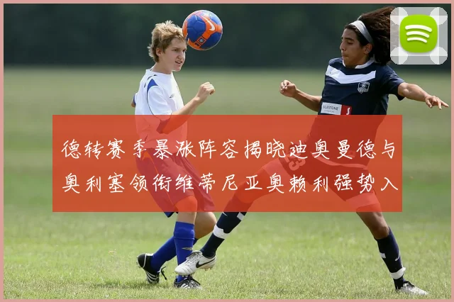 德转赛季暴涨阵容揭晓迪奥曼德与奥利塞领衔维蒂尼亚奥赖利强势入选