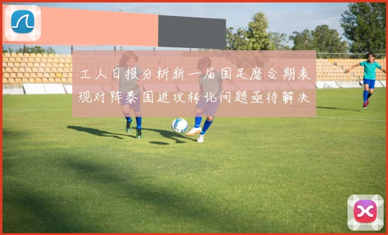 工人日报分析新一届国足磨合期表现对阵泰国进攻转化问题亟待解决