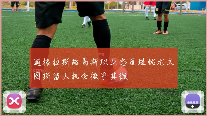 道格拉斯路易斯职业态度堪忧尤文图斯留人机会微乎其微