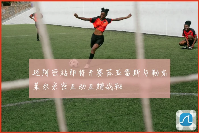 迈阿密站即将开赛苏亚雷斯与勒克莱尔亲密互动互赠战靴