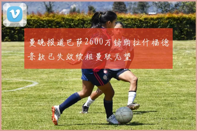 曼晚报道巴萨2600万镑购拉什福德条款已失效续租曼联无望