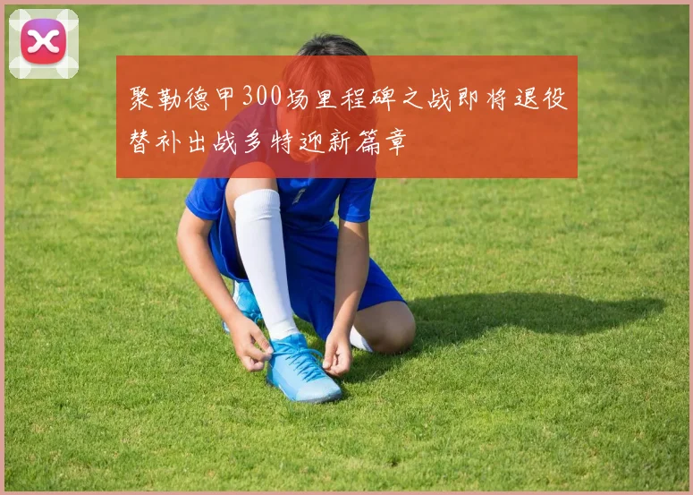 聚勒德甲300场里程碑之战即将退役替补出战多特迎新篇章