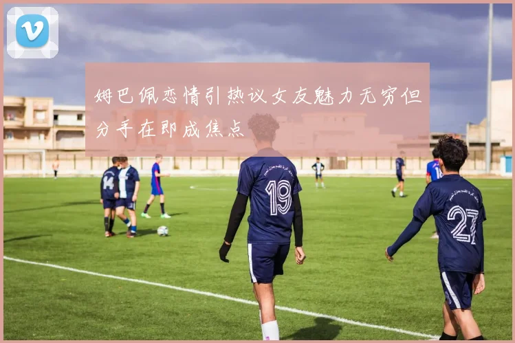 姆巴佩恋情引热议女友魅力无穷但分手在即成焦点