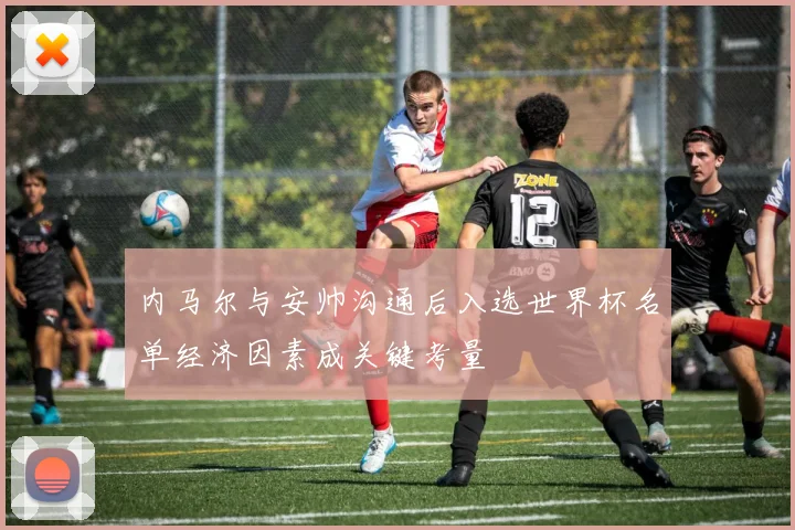 内马尔与安帅沟通后入选世界杯名单经济因素成关键考量