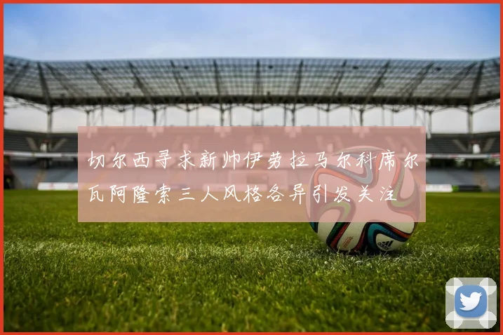 切尔西寻求新帅伊劳拉马尔科席尔瓦阿隆索三人风格各异引发关注