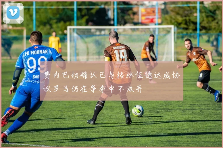 费内巴切确认已与格林伍德达成协议罗马仍在争夺中不放弃