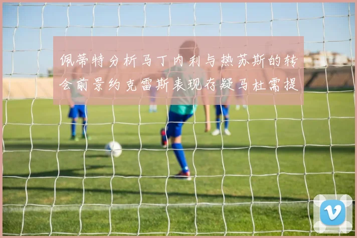 佩蒂特分析马丁内利与热苏斯的转会前景约克雷斯表现存疑马杜需提升才能留队