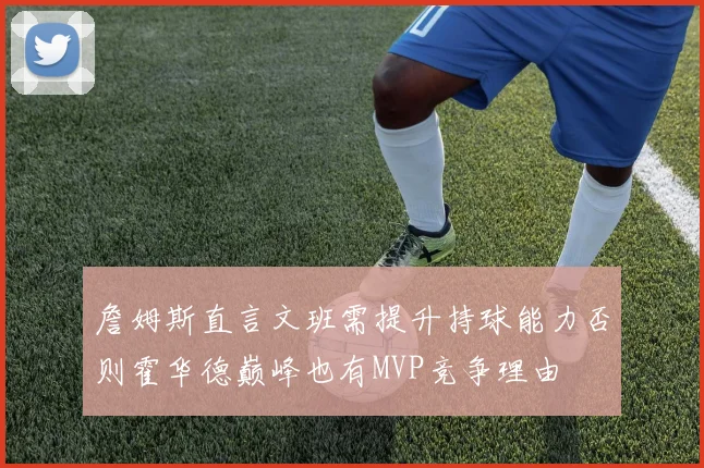 詹姆斯直言文班需提升持球能力否则霍华德巅峰也有MVP竞争理由