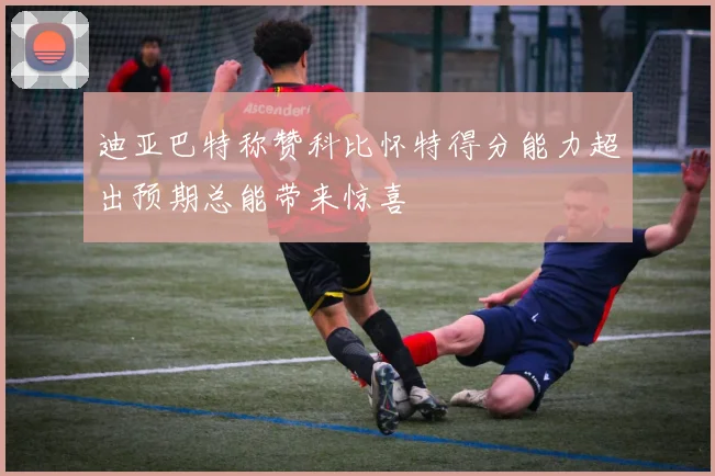 迪亚巴特称赞科比怀特得分能力超出预期总能带来惊喜